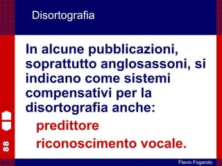 88
Flavio Fogarolo
Disortografia
In alcune pubblicazioni,
soprattutto anglosassoni, si
indicano come sistemi
compensativi per la
disortografia anche:
predittore
riconoscimento vocale.
 