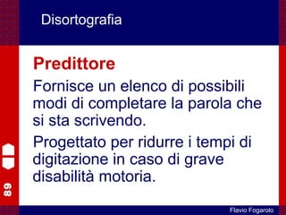 89
Flavio Fogarolo
Disortografia
Predittore
Fornisce un elenco di possibili
modi di completare la parola che
si sta scrivendo.
Progettato per ridurre i tempi di
digitazione in caso di grave
disabilità motoria.
 