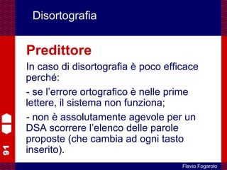 91
Flavio Fogarolo
Disortografia
Predittore
In caso di disortografia è poco efficace
perché:
- se l’errore ortografico è nelle prime
lettere, il sistema non funziona;
- non è assolutamente agevole per un
DSA scorrere l’elenco delle parole
proposte (che cambia ad ogni tasto
inserito).
 