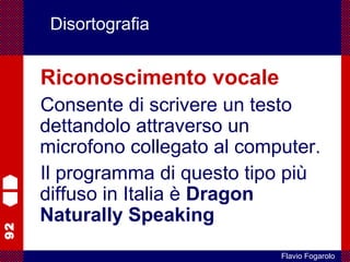 92
Flavio Fogarolo
Disortografia
Riconoscimento vocale
Consente di scrivere un testo
dettandolo attraverso un
microfono collegato al computer.
Il programma di questo tipo più
diffuso in Italia è Dragon
Naturally Speaking
 