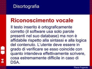 94
Flavio Fogarolo
Disortografia
Riconoscimento vocale
Il testo inserito è ortograficamente
corretto (il software usa solo parole
presenti nel suo database) ma non è
affidabile rispetto alla sintassi e alla logica
del contenuto. L’utente deve essere in
grado di verificare se esso coincide con
quanto intendeva effettivamente scrivere,
cosa estremamente difficile in caso di
DSA.
 