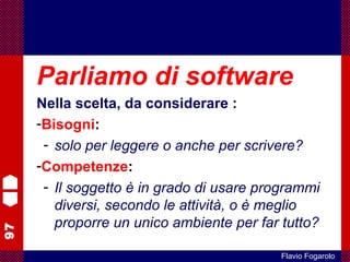 97
Flavio Fogarolo
Parliamo di software
Nella scelta, da considerare :
-Bisogni:
- solo per leggere o anche per scrivere?
-Competenze:
- Il soggetto è in grado di usare programmi
diversi, secondo le attività, o è meglio
proporre un unico ambiente per far tutto?
 