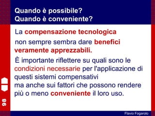 98
Flavio Fogarolo
La compensazione tecnologica
non sempre sembra dare benefici
veramente apprezzabili.
È importante riflettere su quali sono le
condizioni necessarie per l'applicazione di
questi sistemi compensativi
ma anche sui fattori che possono rendere
più o meno conveniente il loro uso.
Quando è possibile?
Quando è conveniente?
 