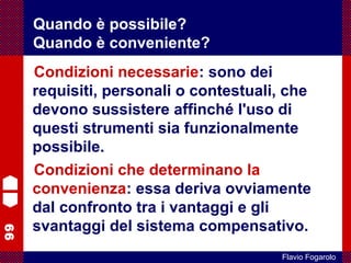 99
Flavio Fogarolo
Condizioni necessarie: sono dei
requisiti, personali o contestuali, che
devono sussistere affinché l'uso di
questi strumenti sia funzionalmente
possibile.
Condizioni che determinano la
convenienza: essa deriva ovviamente
dal confronto tra i vantaggi e gli
svantaggi del sistema compensativo.
Quando è possibile?
Quando è conveniente?
 