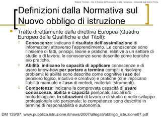 Roberto Trinchero – Dip. di Scienze dell’Educazione e della Formazione – Università degli studi di Torino 
10 
Definizioni dalla Normativa sul 
Nuovo obbligo di istruzione 
 Tratte direttamente dalla direttiva Europea (Quadro 
Europeo delle Qualifiche e dei Titoli): 
 Conoscenze: indicano il risultato dell’assimilazione di 
informazioni attraverso l’apprendimento. Le conoscenze sono 
l’insieme di fatti, principi, teorie e pratiche, relative a un settore di 
studio o di lavoro; le conoscenze sono descritte come teoriche 
e/o pratiche. 
 Abilità: indicano le capacità di applicare conoscenze e di 
usare know-how per portare a termine compiti e risolvere 
problemi; le abilità sono descritte come cognitive (uso del 
pensiero logico, intuitivo e creativo) e pratiche (che implicano 
l’abilità manuale e l’uso di metodi, materiali, strumenti). 
 Competenze: indicano la comprovata capacità di usare 
conoscenze, abilità e capacità personali, sociali e/o 
metodologiche, in situazioni di lavoro o di studio e nello sviluppo 
professionale e/o personale; le competenze sono descritte in 
termine di responsabilità e autonomia. 
DM 139/07: www.pubblica.istruzione.it/news/2007/allegati/obbligo_istruzione07.pdf 
 