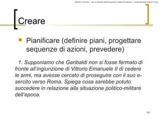 Roberto Trinchero – Dip. di Scienze dell’Educazione e della Formazione – Università degli studi di Torino 
101 
Creare 
 Pianificare (definire piani, progettare 
sequenze di azioni, prevedere) 
1. Supponiamo che Garibaldi non si fosse fermato di 
fronte all’ingiunzione di Vittorio Emanuele II di cedere 
le armi, ma avesse cercato di proseguire con il suo e-sercito 
verso Roma. Spiega cosa sarebbe potuto 
succedere in relazione alla situazione politico-militare 
dell’epoca. 
 