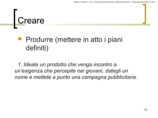 Roberto Trinchero – Dip. di Scienze dell’Educazione e della Formazione – Università degli studi di Torino 
102 
Creare 
 Produrre (mettere in atto i piani 
definiti) 
1. Ideate un prodotto che venga incontro a 
un’esigenza che percepite nei giovani, dategli un 
nome e mettete a punto una campagna pubblicitaria. 
 