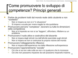 Roberto Trinchero – Dip. di Scienze dell’Educazione e della Formazione – Università degli studi di Torino 
104 
Come promuovere lo sviluppo di 
competenze? Principi generali 
 Partire da problemi tratti dal mondo reale dello studente e non 
“scolastici” 
 Non si impara se non si è “in situazione” 
 Si impara a scuola per vivere meglio la vita quotidiana 
 Promuovere percorsi “complessi”, lavorare su tutte le dimensioni 
della competenza 
 Non si è imparato se non si sa “leggere”, affrontare, riflettere su un 
problema 
 Promuovere il ruolo attivo e costruttivo del discente 
 Non si impara dagli stimoli ma dall’attività esercitata sugli stimoli 
 Non si impara se non si costruisce la propria visione del mondo 
 Promuovere l’atteggiamento riflessivo 
 Non si impara dall’esperienza ma dalla riflessione sull’esperienza 
 Promuovere l’apprendimento “sociale” 
 Ciò che si sa non vale nulla se non vi è qualcuno che lo riconosce 
 Ciò che non possiamo imparare da soli possiamo impararlo insieme 
 