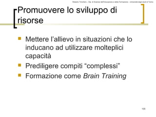 Roberto Trinchero – Dip. di Scienze dell’Educazione e della Formazione – Università degli studi di Torino 
105 
Promuovere lo sviluppo di 
risorse 
 Mettere l’allievo in situazioni che lo 
inducano ad utilizzare molteplici 
capacità 
 Prediligere compiti “complessi” 
 Formazione come Brain Training 
 
