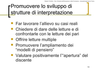 Roberto Trinchero – Dip. di Scienze dell’Educazione e della Formazione – Università degli studi di Torino 
106 
Promuovere lo sviluppo di 
strutture di interpretazione 
 Far lavorare l’allievo su casi reali 
 Chiedere di dare delle letture e di 
confrontarle con le letture dei pari 
 Offrire letture multiple 
 Promuovere l’ampliamento dei 
“modelli di pensiero” 
 Valutare positivamente l’“apertura” del 
discente 
 