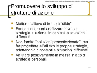 Roberto Trinchero – Dip. di Scienze dell’Educazione e della Formazione – Università degli studi di Torino 
107 
Promuovere lo sviluppo di 
strutture di azione 
 Mettere l’allievo di fronte a “sfide” 
 Far conoscere ed analizzare diverse 
strategie di azione, in contesti e situazioni 
differenti 
 Non fornire “soluzioni preconfezionate”, ma 
far progettare all’allievo le proprie strategie, 
adattandole a contesti e situazioni differenti 
 Valutare positivamente la messa in atto di 
strategie personali 
 
