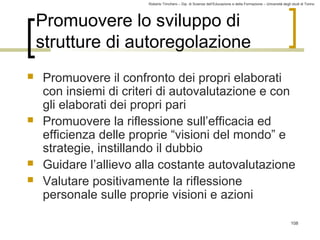 Roberto Trinchero – Dip. di Scienze dell’Educazione e della Formazione – Università degli studi di Torino 
108 
Promuovere lo sviluppo di 
strutture di autoregolazione 
 Promuovere il confronto dei propri elaborati 
con insiemi di criteri di autovalutazione e con 
gli elaborati dei propri pari 
 Promuovere la riflessione sull’efficacia ed 
efficienza delle proprie “visioni del mondo” e 
strategie, instillando il dubbio 
 Guidare l’allievo alla costante autovalutazione 
 Valutare positivamente la riflessione 
personale sulle proprie visioni e azioni 
 