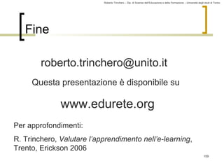 Roberto Trinchero – Dip. di Scienze dell’Educazione e della Formazione – Università degli studi di Torino 
109 
Fine 
roberto.trinchero@unito.it 
Questa presentazione è disponibile su 
www.edurete.org 
Per approfondimenti: 
R. Trinchero, Valutare l’apprendimento nell’e-learning, 
Trento, Erickson 2006 
