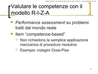 Roberto Trinchero – Dip. di Scienze dell’Educazione e della Formazione – Università degli studi di Torino 
12 
Valutare le competenze con il 
modello R-I-Z-A 
 Performance assessment su problemi 
tratti dal mondo reale 
 Item “competence-based” 
 Non richiedono la semplice applicazione 
meccanica di procedure risolutive 
 Esempio: indagini Ocse-Pisa 
 