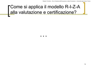 Roberto Trinchero – Dip. di Scienze dell’Educazione e della Formazione – Università degli studi di Torino 
16 
Come si applica il modello R-I-Z-A 
alla valutazione e certificazione? 
… 
 