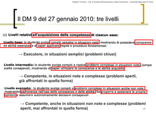 Roberto Trinchero – Dip. di Scienze dell’Educazione e della Formazione – Università degli studi di Torino 
17 
Il DM 9 del 27 gennaio 2010: tre livelli 
→ Esecutore, in situazioni semplici (problemi chiusi) 
→ Competente, in situazioni note e complesse (problemi aperti, 
già affrontati in quella forma) 
→ Competente, anche in situazioni non note e complesse (problemi 
aperti, mai affrontati in quella forma) 
 