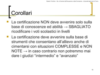 Roberto Trinchero – Dip. di Scienze dell’Educazione e della Formazione – Università degli studi di Torino 
18 
Corollari 
 La certificazione NON deve avvenire solo sulla 
base di conoscenze ed abilità → SBAGLIATO 
ricodificare i voti scolastici in livelli 
 La certificazione deve avvenire sulla base di 
strumenti che consentano all’allievo anche di 
cimentarsi con situazioni COMPLESSE e NON 
NOTE → in caso contrario non potremmo mai 
dare i giudizi “intermedio” e “avanzato” 
 