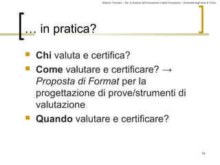 Roberto Trinchero – Dip. di Scienze dell’Educazione e della Formazione – Università degli studi di Torino 
19 
… in pratica? 
 Chi valuta e certifica? 
 Come valutare e certificare? → 
Proposta di Format per la 
progettazione di prove/strumenti di 
valutazione 
 Quando valutare e certificare? 
 