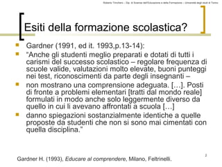 Roberto Trinchero – Dip. di Scienze dell’Educazione e della Formazione – Università degli studi di Torino 
2 
Esiti della formazione scolastica? 
 Gardner (1991, ed it. 1993,p.13-14): 
 “Anche gli studenti meglio preparati e dotati di tutti i 
carismi del successo scolastico – regolare frequenza di 
scuole valide, valutazioni molto elevate, buoni punteggi 
nei test, riconoscimenti da parte degli insegnanti – 
 non mostrano una comprensione adeguata. […]. Posti 
di fronte a problemi elementari [tratti dal mondo reale] 
formulati in modo anche solo leggermente diverso da 
quello in cui li avevano affrontati a scuola […] 
 danno spiegazioni sostanzialmente identiche a quelle 
proposte da studenti che non si sono mai cimentati con 
quella disciplina.” 
Gardner H. (1993), Educare al comprendere, Milano, Feltrinelli. 
 