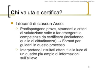 Roberto Trinchero – Dip. di Scienze dell’Educazione e della Formazione – Università degli studi di Torino 
20 
Chi valuta e certifica? 
 I docenti di ciascun Asse: 
 Predispongono prove, strumenti e criteri 
di valutazione volte a far emergere le 
competenze da certificare (includendo 
quelle di cittadinanza) → Format per 
guidarli in questo processo 
 Interpretano i risultati ottenuti alla luce di 
un quadro più ampio di informazioni 
sull’allievo 
 