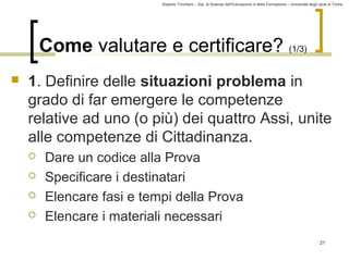 Roberto Trinchero – Dip. di Scienze dell’Educazione e della Formazione – Università degli studi di Torino 
21 
Come valutare e certificare? (1/3) 
 1. Definire delle situazioni problema in 
grado di far emergere le competenze 
relative ad uno (o più) dei quattro Assi, unite 
alle competenze di Cittadinanza. 
 Dare un codice alla Prova 
 Specificare i destinatari 
 Elencare fasi e tempi della Prova 
 Elencare i materiali necessari 
 