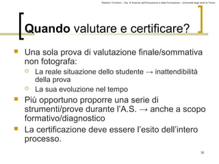Roberto Trinchero – Dip. di Scienze dell’Educazione e della Formazione – Università degli studi di Torino 
30 
Quando valutare e certificare? 
 Una sola prova di valutazione finale/sommativa 
non fotografa: 
 La reale situazione dello studente → inattendibilità 
della prova 
 La sua evoluzione nel tempo 
 Più opportuno proporre una serie di 
strumenti/prove durante l’A.S. → anche a scopo 
formativo/diagnostico 
 La certificazione deve essere l’esito dell’intero 
processo. 
 
