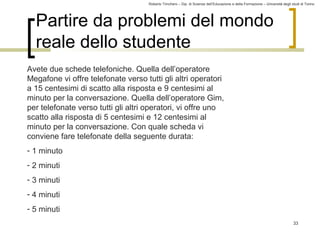Roberto Trinchero – Dip. di Scienze dell’Educazione e della Formazione – Università degli studi di Torino 
33 
Partire da problemi del mondo 
reale dello studente 
Avete due schede telefoniche. Quella dell’operatore 
Megafone vi offre telefonate verso tutti gli altri operatori 
a 15 centesimi di scatto alla risposta e 9 centesimi al 
minuto per la conversazione. Quella dell’operatore Gim, 
per telefonate verso tutti gli altri operatori, vi offre uno 
scatto alla risposta di 5 centesimi e 12 centesimi al 
minuto per la conversazione. Con quale scheda vi 
conviene fare telefonate della seguente durata: 
- 1 minuto 
- 2 minuti 
- 3 minuti 
- 4 minuti 
- 5 minuti 
 