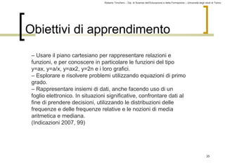Roberto Trinchero – Dip. di Scienze dell’Educazione e della Formazione – Università degli studi di Torino 
35 
Obiettivi di apprendimento 
– Usare il piano cartesiano per rappresentare relazioni e 
funzioni, e per conoscere in particolare le funzioni del tipo 
y=ax, y=a/x, y=ax2, y=2n e i loro grafici. 
– Esplorare e risolvere problemi utilizzando equazioni di primo 
grado. 
– Rappresentare insiemi di dati, anche facendo uso di un 
foglio elettronico. In situazioni significative, confrontare dati al 
fine di prendere decisioni, utilizzando le distribuzioni delle 
frequenze e delle frequenze relative e le nozioni di media 
aritmetica e mediana. 
(Indicazioni 2007, 99) 
 