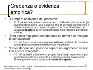 Roberto Trinchero – Dip. di Scienze dell’Educazione e della Formazione – Università degli studi di Torino 
38 
Credenza o evidenza 
empirica? 
 “Si impara risolvendo dei problemi!” 
 SI. A patto che i problemi siano aperti, calibrati sullo studente (lo 
studente deve avere tutte le risorse che gli servono per risolvere il 
problema e deve fare un piccolo passo per “mobilitarle”) e che 
venga supportato da un docente/tutore nel processo di problem 
solving. 
 “Non posso insegnare competenze se prima non insegno 
le conoscenze!” 
 NO! Le due cose vanno insegnate insieme: si danno le risorse e 
contemporaneamente le strutture per mobilitarle. 
 “I miei studenti non possono sapere un argomento se non 
l’ho ancora spiegato!” 
 NO! Gli studenti si fanno una “propria idea” degli argomenti e poi 
la cambiano solo se il docente è sufficientemente convincente. 
Fino a quel momento possono credere di saperlo … 
Per saperne di più: Hattie J. (2009), Visible Learning: A synthesis of over 800 meta-analyses relating to 
achievement, London, Routledge. 
 