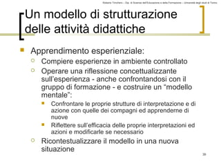 Roberto Trinchero – Dip. di Scienze dell’Educazione e della Formazione – Università degli studi di Torino 
39 
Un modello di strutturazione 
delle attività didattiche 
 Apprendimento esperienziale: 
 Compiere esperienze in ambiente controllato 
 Operare una riflessione concettualizzante 
sull’esperienza - anche confrontandosi con il 
gruppo di formazione - e costruire un “modello 
mentale”: 
 Confrontare le proprie strutture di interpretazione e di 
azione con quelle dei compagni ed apprenderne di 
nuove 
 Riflettere sull’efficacia delle proprie interpretazioni ed 
azioni e modificarle se necessario 
 Ricontestualizzare il modello in una nuova 
situazione 
 