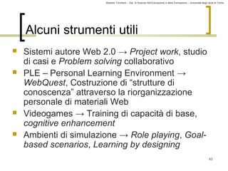 Roberto Trinchero – Dip. di Scienze dell’Educazione e della Formazione – Università degli studi di Torino 
43 
Alcuni strumenti utili 
 Sistemi autore Web 2.0 → Project work, studio 
di casi e Problem solving collaborativo 
 PLE – Personal Learning Environment → 
WebQuest, Costruzione di “strutture di 
conoscenza” attraverso la riorganizzazione 
personale di materiali Web 
 Videogames → Training di capacità di base, 
cognitive enhancement 
 Ambienti di simulazione → Role playing, Goal-based 
scenarios, Learning by designing 
 