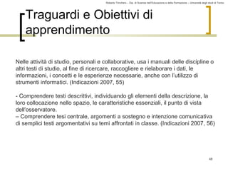 Roberto Trinchero – Dip. di Scienze dell’Educazione e della Formazione – Università degli studi di Torino 
48 
Traguardi e Obiettivi di 
apprendimento 
Nelle attività di studio, personali e collaborative, usa i manuali delle discipline o 
altri testi di studio, al fine di ricercare, raccogliere e rielaborare i dati, le 
informazioni, i concetti e le esperienze necessarie, anche con l’utilizzo di 
strumenti informatici. (Indicazioni 2007, 55) 
- Comprendere testi descrittivi, individuando gli elementi della descrizione, la 
loro collocazione nello spazio, le caratteristiche essenziali, il punto di vista 
dell'osservatore. 
– Comprendere tesi centrale, argomenti a sostegno e intenzione comunicativa 
di semplici testi argomentativi su temi affrontati in classe. (Indicazioni 2007, 56) 
 