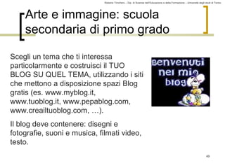Roberto Trinchero – Dip. di Scienze dell’Educazione e della Formazione – Università degli studi di Torino 
49 
Arte e immagine: scuola 
secondaria di primo grado 
Scegli un tema che ti interessa 
particolarmente e costruisci il TUO 
BLOG SU QUEL TEMA, utilizzando i siti 
che mettono a disposizione spazi Blog 
gratis (es. www.myblog.it, 
www.tuoblog.it, www.pepablog.com, 
www.creailtuoblog.com, …). 
Il blog deve contenere: disegni e 
fotografie, suoni e musica, filmati video, 
testo. 
 
