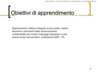 Roberto Trinchero – Dip. di Scienze dell’Educazione e della Formazione – Università degli studi di Torino 
50 
Obiettivi di apprendimento 
Sperimentare l’utilizzo integrato di più codici, media, 
tecniche e strumenti della comunicazione 
multimediale per creare messaggi espressivi e con 
precisi scopi comunicativi. (Indicazioni 2007, 72) 
 