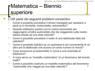 Roberto Trinchero – Dip. di Scienze dell’Educazione e della Formazione – Università degli studi di Torino 
51 
Matematica – Biennio 
superiore 
 L’UD parte dai seguenti problemi conoscitivi: 
 Come è possibile prevedere il tempo impiegato per spostarsi a 
piedi (o in bicicletta, motocicletta, automobile)? 
 Quando dobbiamo partire con la nostra automobile per 
raggiungere un'altra automobile che sta viaggiando sulla nostra 
stessa strada ad una data velocità? 
 Come è possibile prevedere il costo di una telefonata fatta dal 
cellulare? 
 Come è possibile stabilire se un operatore è più conveniente di un 
altro per le telefonate che durano un certo numero di minuti? 
 Cosa accomuna un’automobile in corsa e una chiamata al 
telefonino? 
 A cosa serve un “modello matematico” di un fenomeno del mondo 
reale? 
 Come è possibile costruire un modello matematico del fenomeno 
“automobile che viaggia ad una data velocità”? 
 
