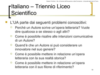 Roberto Trinchero – Dip. di Scienze dell’Educazione e della Formazione – Università degli studi di Torino 
59 
Italiano – Triennio Liceo 
Scientifico 
 L’UA parte dai seguenti problemi conoscitivi: 
 Perché un Autore scrive un’opera letteraria? Vuole 
dire qualcosa a se stesso o agli altri? 
 Come è possibile risalire alle intenzioni comunicative 
di un Autore? 
 Quand’è che un Autore si può considerare un 
innovatore nel suo genere? 
 Come è possibile mettere in relazione un’opera 
letteraria con la sua realtà storica? 
 Come è possibile mettere in relazione un’opera 
letteraria con il suo filone di riferimento? 
 