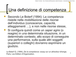 Roberto Trinchero – Dip. di Scienze dell’Educazione e della Formazione – Università degli studi di Torino 
6 
Una definizione di competenza 
 Secondo Le Boterf (1994): La competenza 
risiede nella mobilitazione delle risorse 
dell’individuo (conoscenze, capacità, 
atteggiamenti …), e non nelle risorse stesse, 
 Si configura quindi come un saper agire (o 
reagire) in una determinata situazione, in un 
determinato contesto, allo scopo di conseguire 
una performance, sulla quale altri soggetti 
(superiori o colleghi) dovranno esprimere un 
giudizio. 
Le Boterf G. (1994), De la competence: essay sur un attracteur étrange, 
Paris, Les Edition d’Organization. 
 
