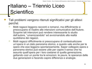 Roberto Trinchero – Dip. di Scienze dell’Educazione e della Formazione – Università degli studi di Torino 
60 
Italiano – Triennio Liceo 
Scientifico 
 Tali problemi vengono ritenuti significativi per gli allievi 
perché: 
 Molti ragazzi leggono racconti e romanzi, ma difficilmente si 
preoccupano di risalire alle intenzioni comunicative dell’Autore. 
Scoprire tali intenzioni può rendere interessante lo studio 
dell’autore, “umanizzandolo” ed avvicinandolo alla realtà 
quotidiana dei ragazzi. 
 Molti ragazzi difficilmente si preoccupano di contestualizzare 
un’opera in un dato panorama storico, e questo vale anche per le 
opere che essi leggono spontaneamente. Saper collegare opera e 
panorama storico può essere utile per capire il senso che ha 
assunto quell’opera per i loro coetanei di quella generazione, 
gettando così un ponte tra le emozioni, le paure, le speranze delle 
due generazioni e facendo capire differenze e analogie. 
 