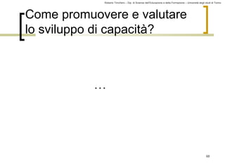 Roberto Trinchero – Dip. di Scienze dell’Educazione e della Formazione – Università degli studi di Torino 
68 
Come promuovere e valutare 
lo sviluppo di capacità? 
… 
 