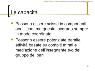 Roberto Trinchero – Dip. di Scienze dell’Educazione e della Formazione – Università degli studi di Torino 
69 
Le capacità 
 Possono essere scisse in componenti 
analitiche, ma queste lavorano sempre 
in modo coordinato 
 Possono essere potenziate tramite 
attività basate su compiti mirati e 
mediazione dell’insegnante e/o del 
gruppo dei pari 
 