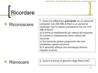 Roberto Trinchero – Dip. di Scienze dell’Educazione e della Formazione – Università degli studi di Torino 
76 
Ricordare 
 Riconoscere 
 Rievocare 
1. Qual è la differenza principale tra un personal 
computer con 256 MB di Ram e un personal 
computer con lo stesso processore ma con 512 
MB di Ram? 
a) Il primo è mediamente più veloce del secondo 
b) Il primo è mediamente meno veloce del 
secondo 
c) Sul secondo girano programmi che non 
potrebbero girare sul primo 
d) Il secondo utilizza una tecnologia diversa 
rispetto al primo 
2. Qual è la forma di governo degli Stati Uniti? 
_______________________________________ 
 