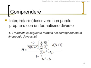 Roberto Trinchero – Dip. di Scienze dell’Educazione e della Formazione – Università degli studi di Torino 
77 
Comprendere 
 Interpretare (descrivere con parole 
proprie o con un formalismo diverso 
1. Traducete la seguente formula nel corrispondente in 
linguaggio Javascript 
 