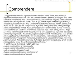 Roberto Trinchero – Dip. di Scienze dell’Educazione e della Formazione – Università degli studi di Torino 
81 
Comprendere 
1. Leggere attentamente il seguente abstract di ricerca (fonte Indire, www.indire.it) e 
rispondere alla domanda: “Nel 1984 nel Liceo Scientifico ‘Copernico’ di Bologna dalla Unità 
Operativa ‘Prevenzione della Tossicodipendenza’, nell’ambito del Progetto Finalizzato CNR, 
viene svolta un’indagine i cui obiettivi sono di tipo formativo (nei confronti degli studenti) e 
conoscitivo (raccolta di nuovi dati). L’intervento è strutturato in cinque incontri, della durata 
di due ore, sui temi: giovani ed esperienze di gruppo; l’immagine di sè e l’immagine degli 
adulti; l’importanza dei compiti di sviluppo (preparazione professionale, riuscita scolastica, 
socializzazione con i coetanei, autonomia e coscienza di sè, valori, ecc.); giovani e droga. 
La verifica viene realizzata con la presentazione di una videocassetta registrata, riguardante 
i momenti più significativi del dibattito, negli incontri precedenti. I risultati, di cui sono riportati 
alcuni aspetti, sono giudicati positivi per quanto concerne sia l’interesse degli studenti sia 
l’impegno di alcuni insegnanti. Viene citato, in conclusione, un secondo analogo intervento 
presso un Istituto Tecnico Commerciale di Bologna. Quest’ultima iniziativa ha fornito risultati 
meno positivi, a causa del contesto scolastico differente.” 
1. L’intervento formativo è stato attuato: 
a. attraverso la visione di videocassette 
b. attraverso l’analisi dell’immagine di sé 
c. attraverso dibattiti su temi mirati 
d. attraverso la socializzazione con i coetanei 
e. attraverso la descrizione di contesti 
 