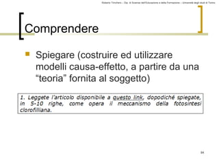 Roberto Trinchero – Dip. di Scienze dell’Educazione e della Formazione – Università degli studi di Torino 
84 
Comprendere 
 Spiegare (costruire ed utilizzare 
modelli causa-effetto, a partire da una 
“teoria” fornita al soggetto) 
 