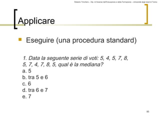 Roberto Trinchero – Dip. di Scienze dell’Educazione e della Formazione – Università degli studi di Torino 
85 
Applicare 
 Eseguire (una procedura standard) 
1. Data la seguente serie di voti: 5, 4, 5, 7, 8, 
5, 7, 4, 7, 8, 5, qual è la mediana? 
a. 5 
b. tra 5 e 6 
c. 6 
d. tra 6 e 7 
e. 7 
 