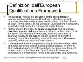 Roberto Trinchero – Dip. di Scienze dell’Educazione e della Formazione – Università degli studi di Torino 
9 
Definizioni dall’European 
Qualifications Framework 
 “knowledge” means the outcome of the assimilation of 
information through learning. Knowledge is the body of facts, 
principles, theories and practices that is related to a field of work 
or study. In the context of the European Qualifications Framework, 
knowledge is described as theoretical and/or factual; 
 “skills” means the ability to apply knowledge and use know-how 
to complete tasks and solve problems. In the context of the 
European Qualifications Framework, skills are described as 
cognitive (involving the use of logical, intuitive and creative 
thinking) or practical (involving manual dexterity and the use of 
methods, materials, tools and instruments); 
 “competence” means the proven ability to use knowledge, skills 
and personal, social and/or methodological abilities, in work or 
study situations and in professional and personal development. 
In the context of the European Qualifications Framework, 
competence is described in terms of responsibility and autonomy. 
http://ec.europa.eu/education/policies/educ/eqf/eqf08_en.pdf pag. 11 
 