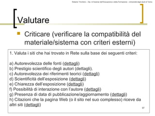 Roberto Trinchero – Dip. di Scienze dell’Educazione e della Formazione – Università degli studi di Torino 
97 
Valutare 
 Criticare (verificare la compatibilità del 
materiale/sistema con criteri esterni) 
1. Valuta i siti che hai trovato in Rete sulla base dei seguenti criteri: 
a) Autorevolezza delle fonti (dettagli) 
b) Prestigio scientifico degli autori (dettagli). 
c) Autorevolezza dei riferimenti teorici (dettagli) 
d) Scientificità dell’esposizione (dettagli) 
e) Chiarezza dell’esposizione (dettagli) 
f) Possibilità di interazione con l’autore (dettagli) 
g) Presenza di data di pubblicazione/aggiornamento (dettagli) 
h) Citazioni che la pagina Web (o il sito nel suo complesso) riceve da 
altri siti (dettagli) 
 