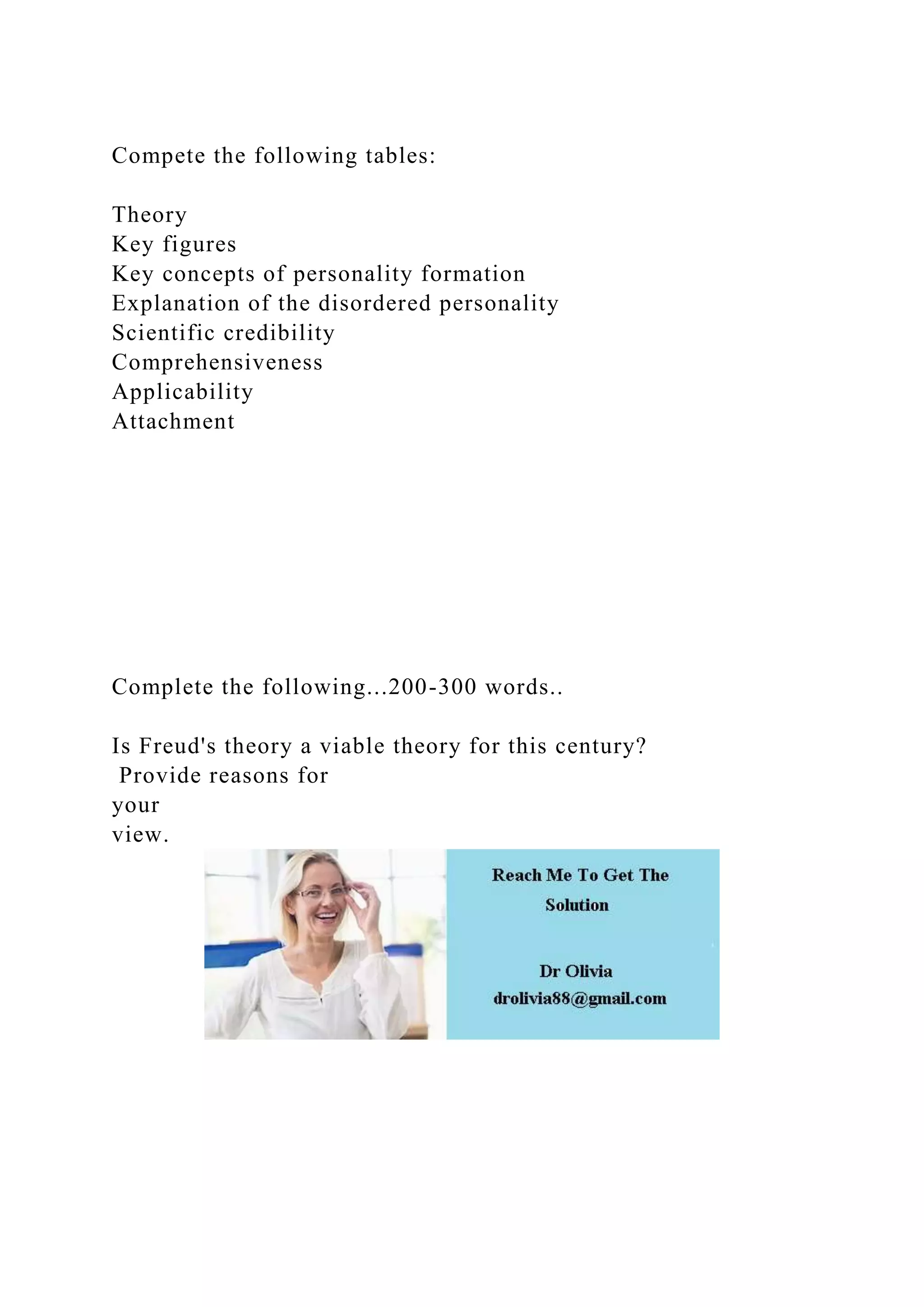 Compete the following tables:
Theory
Key figures
Key concepts of personality formation
Explanation of the disordered personality
Scientific credibility
Comprehensiveness
Applicability
Attachment
Complete the following...200-300 words..
Is Freud's theory a viable theory for this century?
Provide reasons for
your
view.
 