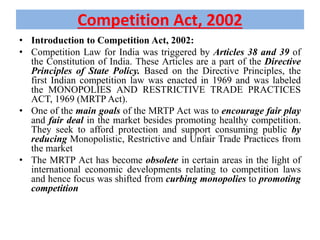 Competition Act, 2002
• Introduction to Competition Act, 2002:
• Competition Law for India was triggered by Articles 38 and 39 of
the Constitution of India. These Articles are a part of the Directive
Principles of State Policy. Based on the Directive Principles, the
first Indian competition law was enacted in 1969 and was labeled
the MONOPOLIES AND RESTRICTIVE TRADE PRACTICES
ACT, 1969 (MRTP Act).
• One of the main goals of the MRTP Act was to encourage fair play
and fair deal in the market besides promoting healthy competition.
They seek to afford protection and support consuming public by
reducing Monopolistic, Restrictive and Unfair Trade Practices from
the market
• The MRTP Act has become obsolete in certain areas in the light of
international economic developments relating to competition laws
and hence focus was shifted from curbing monopolies to promoting
competition
 
