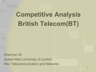 1
Competitive Analysis
British Telecom(BT)
Shahryar Ali
Queen Mary University of London
Msc Telecommunication and Networks
 